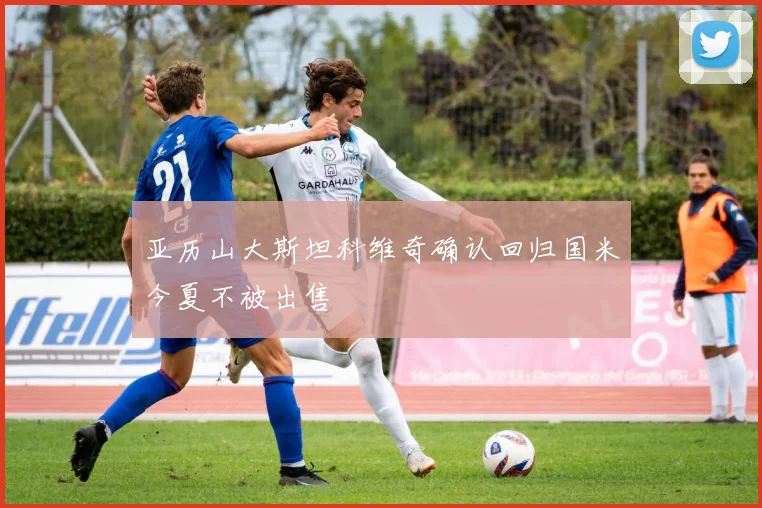 亚历山大斯坦科维奇确认回归国米今夏不被出售
