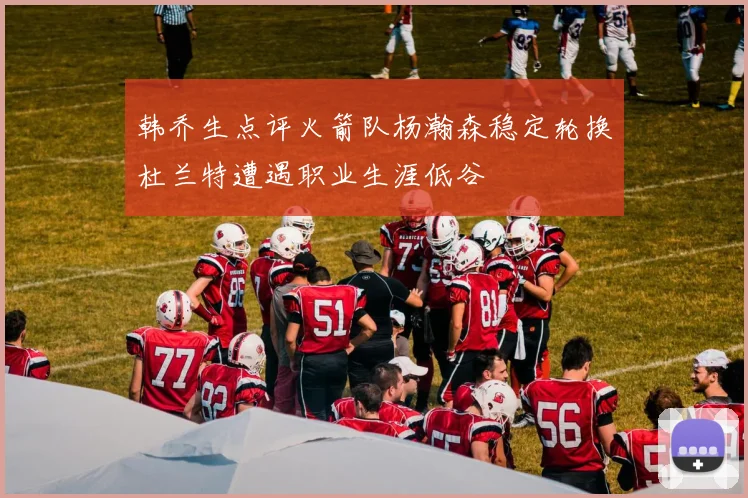 韩乔生点评火箭队杨瀚森稳定轮换杜兰特遭遇职业生涯低谷