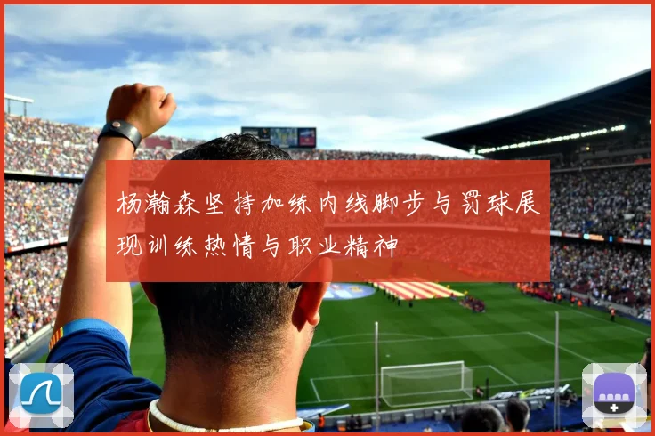 杨瀚森坚持加练内线脚步与罚球展现训练热情与职业精神
