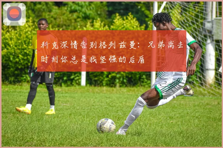 科克深情告别格列兹曼：兄弟离去时刻你总是我坚强的后盾