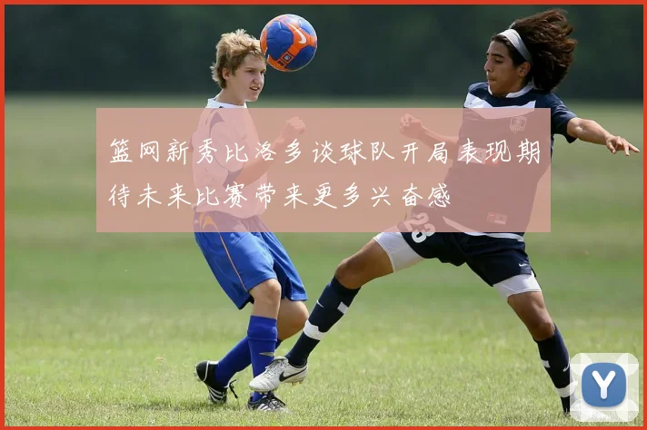 篮网新秀比洛多谈球队开局表现期待未来比赛带来更多兴奋感