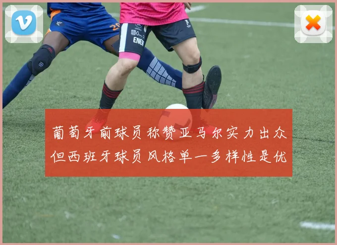 葡萄牙前球员称赞亚马尔实力出众但西班牙球员风格单一多样性是优势