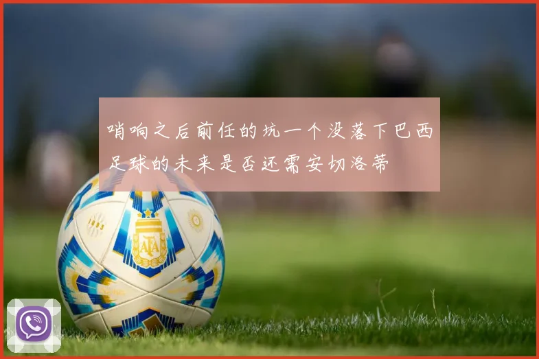 哨响之后前任的坑一个没落下巴西足球的未来是否还需安切洛蒂