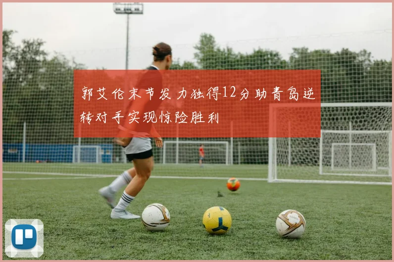 郭艾伦末节发力独得12分助青岛逆转对手实现惊险胜利