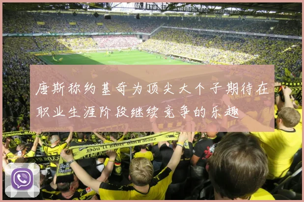 唐斯称约基奇为顶尖大个子期待在职业生涯阶段继续竞争的乐趣