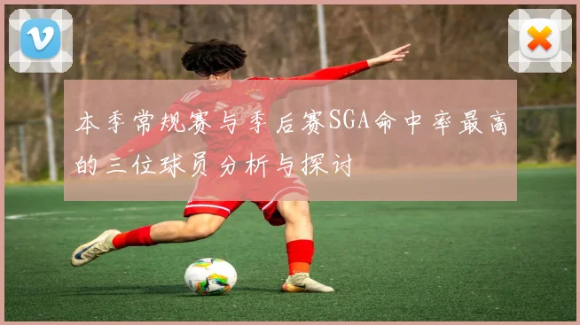 本季常规赛与季后赛SGA命中率最高的三位球员分析与探讨
