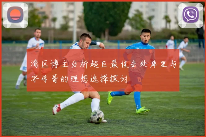 湾区博主分析超巨最佳去处库里与字母哥的理想选择探讨
