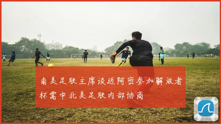 南美足联主席谈迈阿密参加解放者杯需中北美足联内部协商