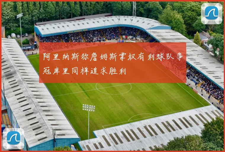 阿里纳斯称詹姆斯掌权有利球队争冠库里同样追求胜利