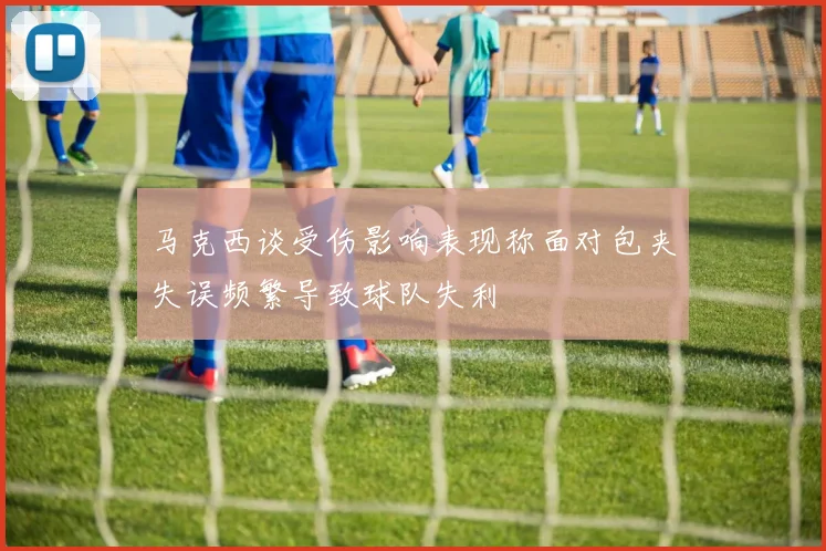 马克西谈受伤影响表现称面对包夹失误频繁导致球队失利