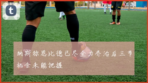 纳斯称恩比德已尽全力乔治后三节机会未能把握