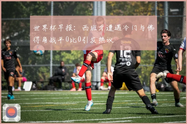 世界杯早报：西班牙遭遇冷门与佛得角战平0比0引发热议