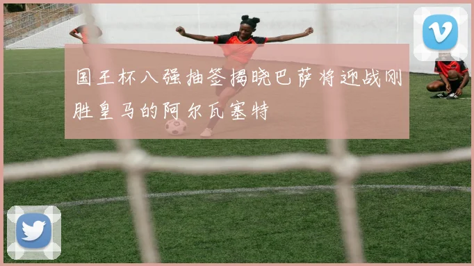 国王杯八强抽签揭晓巴萨将迎战刚胜皇马的阿尔瓦塞特