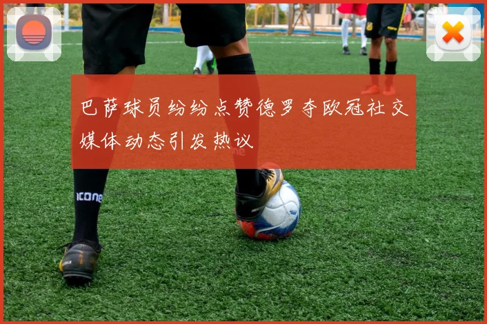 巴萨球员纷纷点赞德罗夺欧冠社交媒体动态引发热议
