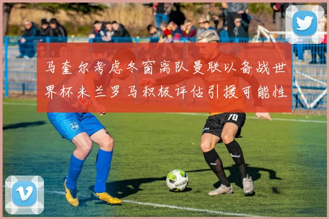 马奎尔考虑冬窗离队曼联以备战世界杯米兰罗马积极评估引援可能性