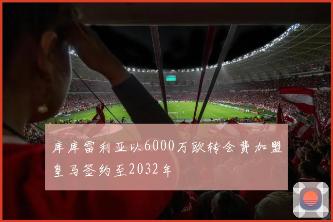 库库雷利亚以6000万欧转会费加盟皇马签约至2032年