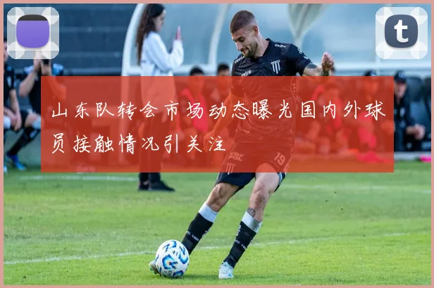 山东队转会市场动态曝光国内外球员接触情况引关注