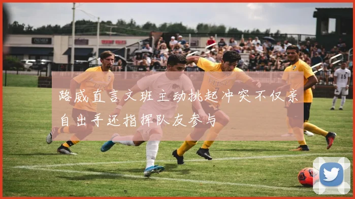 路威直言文班主动挑起冲突不仅亲自出手还指挥队友参与