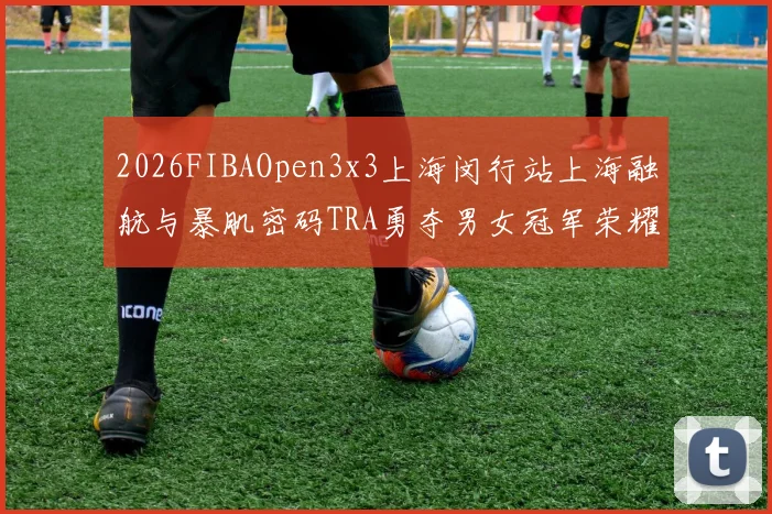 2026FIBAOpen3x3上海闵行站上海融航与暴肌密码TRA勇夺男女冠军荣耀