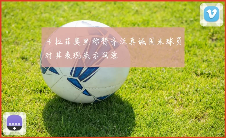 卡拉菲奥里称赞齐沃真诚国米球员对其表现表示满意