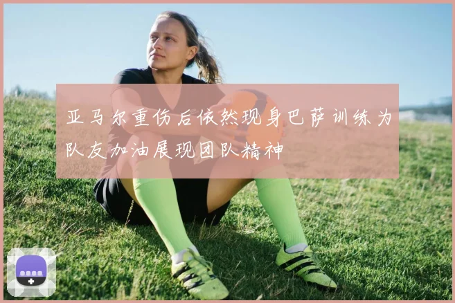 亚马尔重伤后依然现身巴萨训练为队友加油展现团队精神