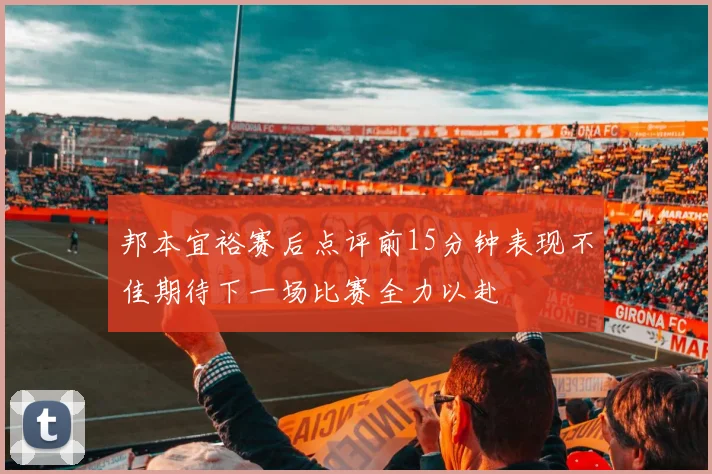 邦本宜裕赛后点评前15分钟表现不佳期待下一场比赛全力以赴