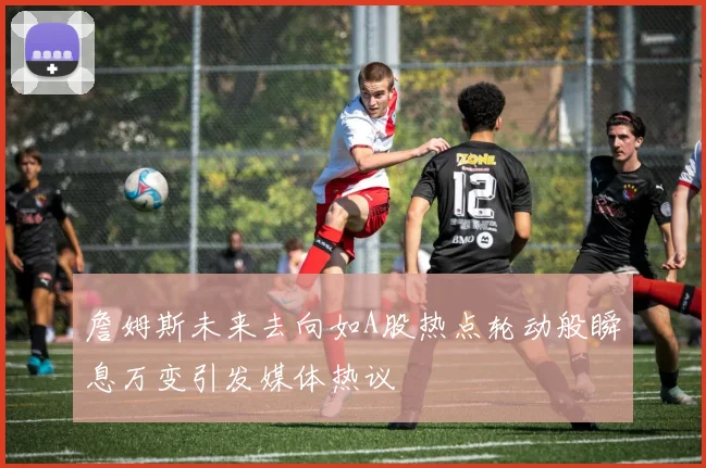 詹姆斯未来去向如A股热点轮动般瞬息万变引发媒体热议
