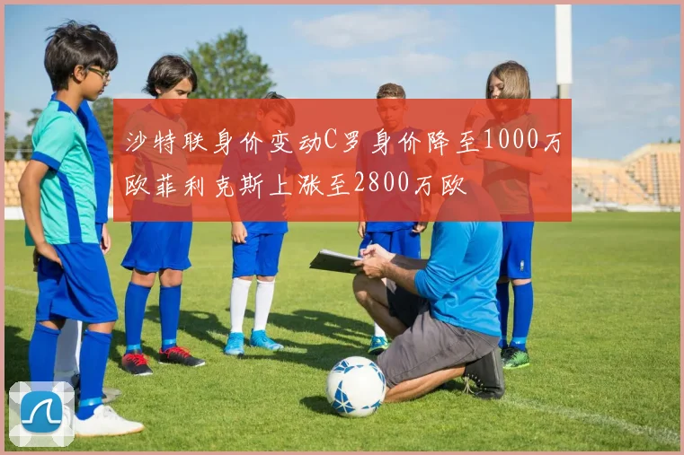 沙特联身价变动C罗身价降至1000万欧菲利克斯上涨至2800万欧