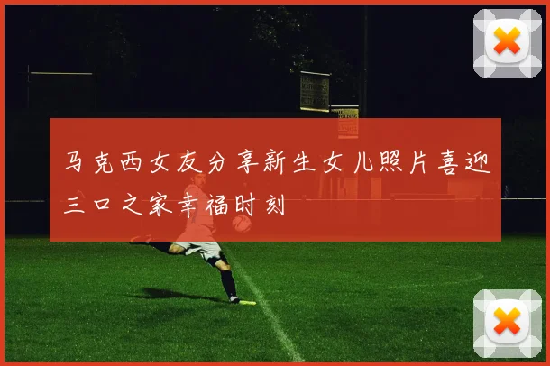 马克西女友分享新生女儿照片喜迎三口之家幸福时刻